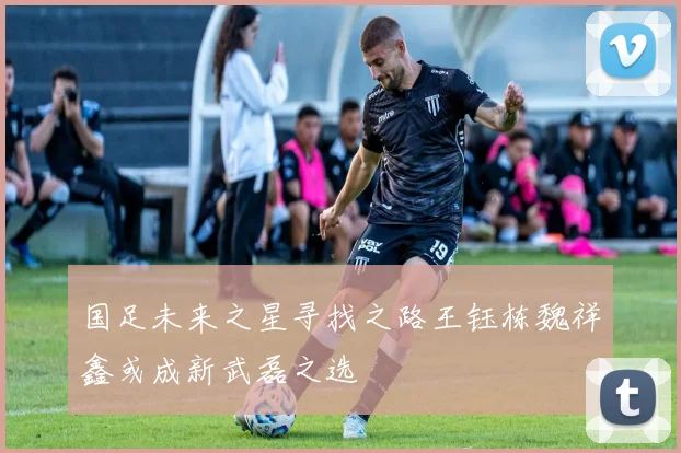 国足未来之星寻找之路王钰栋魏祥鑫或成新武磊之选