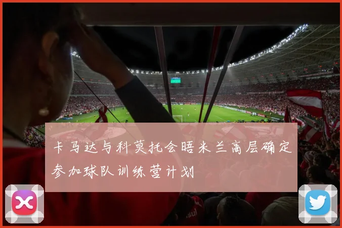 卡马达与科莫托会晤米兰高层确定参加球队训练营计划