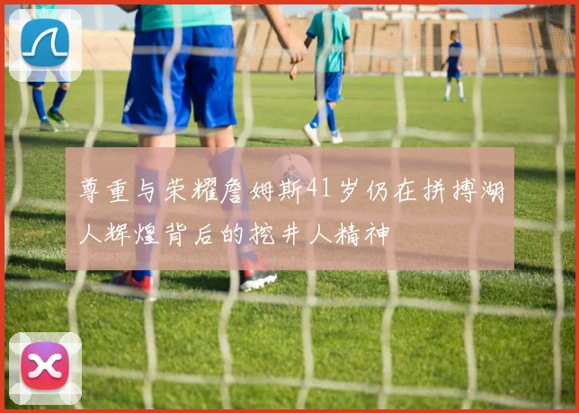 尊重与荣耀詹姆斯41岁仍在拼搏湖人辉煌背后的挖井人精神