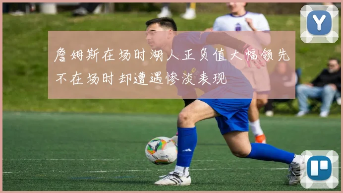 詹姆斯在场时湖人正负值大幅领先不在场时却遭遇惨淡表现