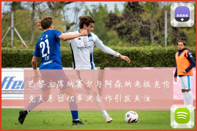 巴黎主席纳赛尔与阿森纳老板克伦克关系密切多次合作引发关注
