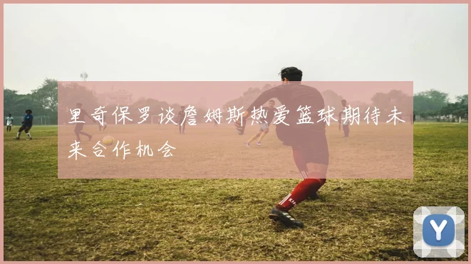 里奇保罗谈詹姆斯热爱篮球期待未来合作机会