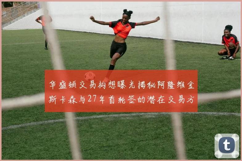 华盛顿交易构想曝光揭秘阿隆维金斯卡森与27年首轮签的潜在交易方案