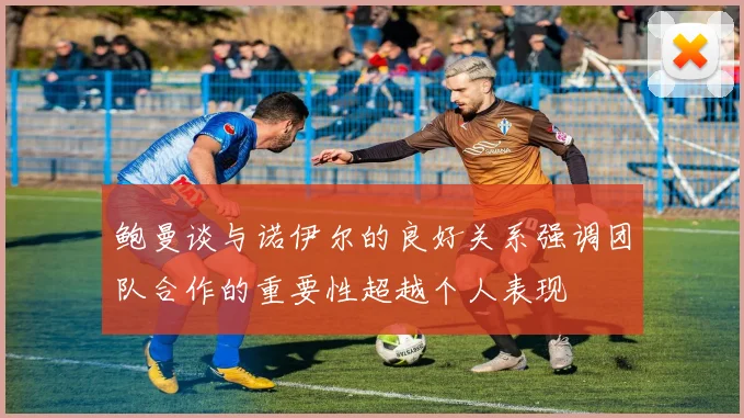 鲍曼谈与诺伊尔的良好关系强调团队合作的重要性超越个人表现