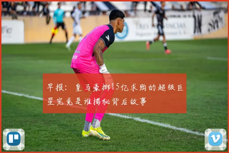 早报:皇马豪掷15亿求购的超级巨星究竟是谁揭秘背后故事