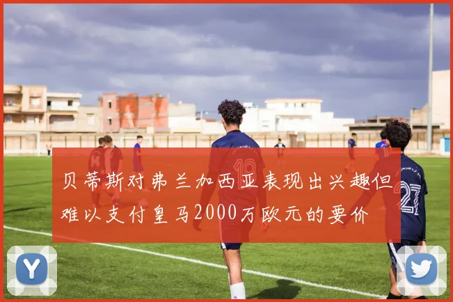 贝蒂斯对弗兰加西亚表现出兴趣但难以支付皇马2000万欧元的要价