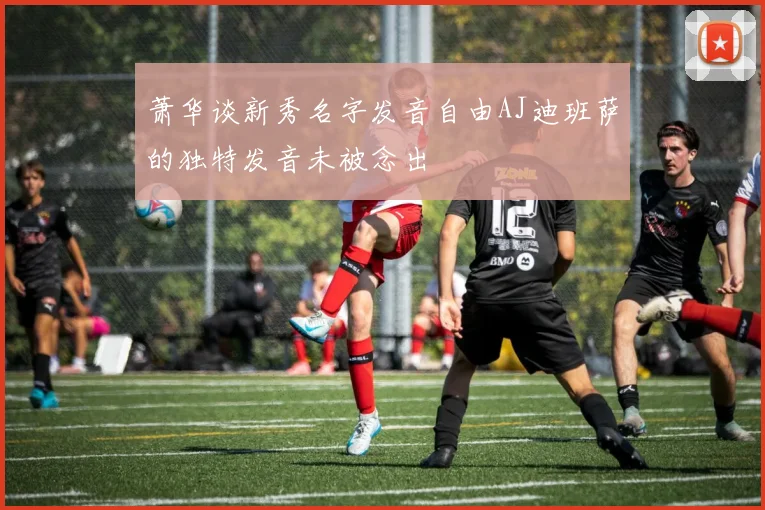 萧华谈新秀名字发音自由AJ迪班萨的独特发音未被念出