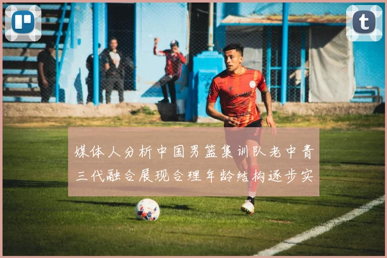 媒体人分析中国男篮集训队老中青三代融合展现合理年龄结构逐步实现换血