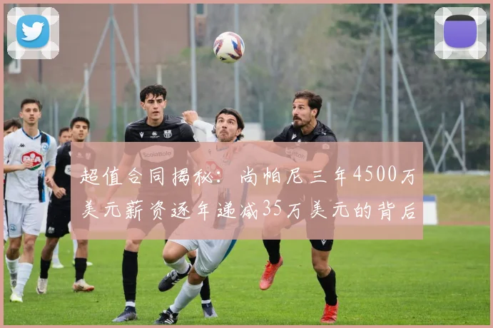 超值合同揭秘：尚帕尼三年4500万美元薪资逐年递减35万美元的背后故事