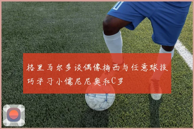 格里马尔多谈偶像梅西与任意球技巧学习小儒尼尼奥和C罗