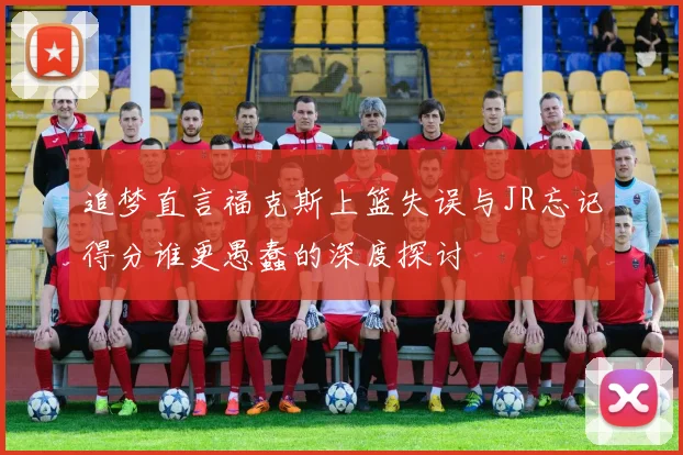 追梦直言福克斯上篮失误与JR忘记得分谁更愚蠢的深度探讨