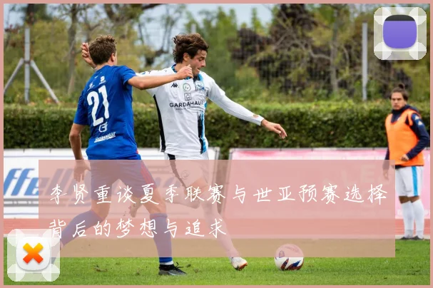 李贤重谈夏季联赛与世亚预赛选择背后的梦想与追求