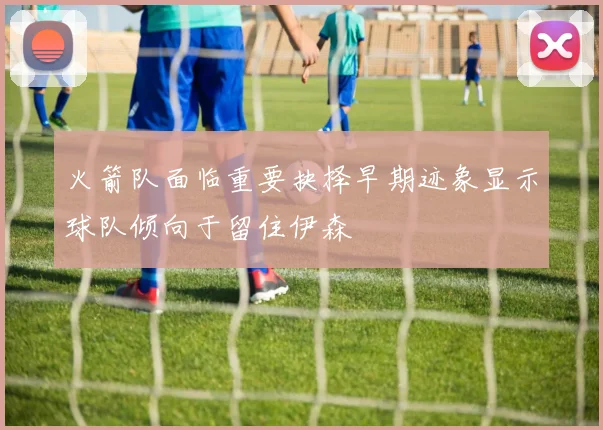 火箭队面临重要抉择早期迹象显示球队倾向于留住伊森