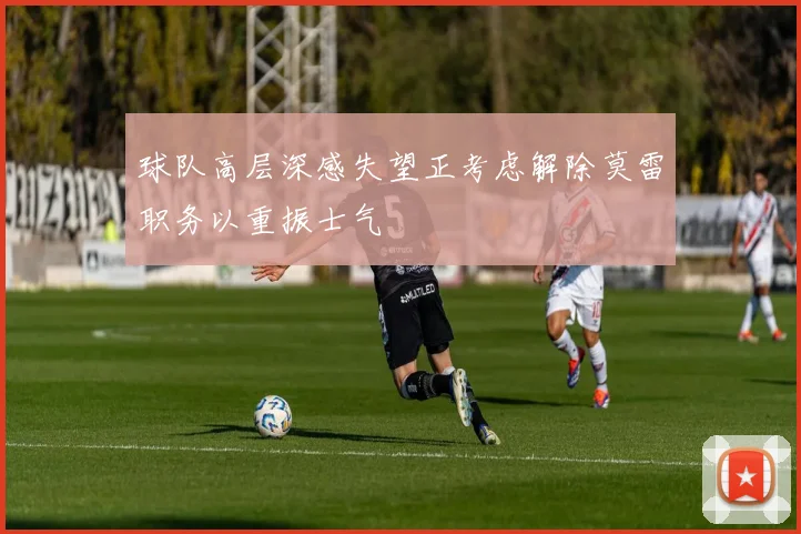 球队高层深感失望正考虑解除莫雷职务以重振士气